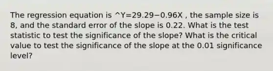 The regression equation is ^Y=29.29−0.96X , the sample size is 8, and the standard error of the slope is 0.22. What is the test statistic to test the significance of the slope? What is the critical value to test the significance of the slope at the 0.01 significance level?