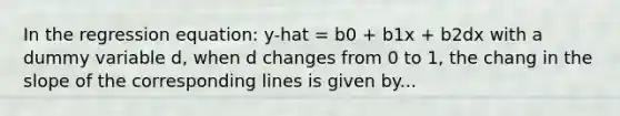 In the regression equation: y-hat = b0 + b1x + b2dx with a dummy variable d, when d changes from 0 to 1, the chang in the slope of the corresponding lines is given by...