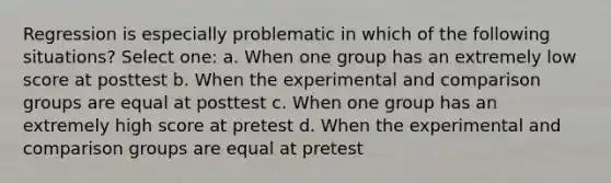 Regression is especially problematic in which of the following situations? Select one: a. When one group has an extremely low score at posttest b. When the experimental and comparison groups are equal at posttest c. When one group has an extremely high score at pretest d. When the experimental and comparison groups are equal at pretest