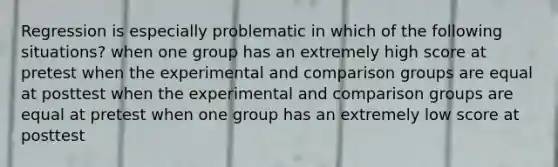 Regression is especially problematic in which of the following situations? when one group has an extremely high score at pretest when the experimental and comparison groups are equal at posttest when the experimental and comparison groups are equal at pretest when one group has an extremely low score at posttest