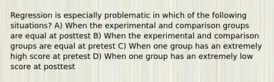 Regression is especially problematic in which of the following situations? A) When the experimental and comparison groups are equal at posttest B) When the experimental and comparison groups are equal at pretest C) When one group has an extremely high score at pretest D) When one group has an extremely low score at posttest