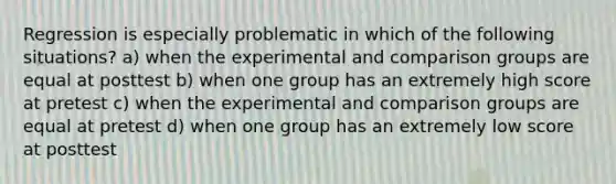 Regression is especially problematic in which of the following situations? a) when the experimental and comparison groups are equal at posttest b) when one group has an extremely high score at pretest c) when the experimental and comparison groups are equal at pretest d) when one group has an extremely low score at posttest