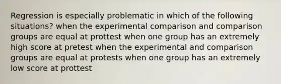 Regression is especially problematic in which of the following situations? when the experimental comparison and comparison groups are equal at prottest when one group has an extremely high score at pretest when the experimental and comparison groups are equal at protests when one group has an extremely low score at prottest