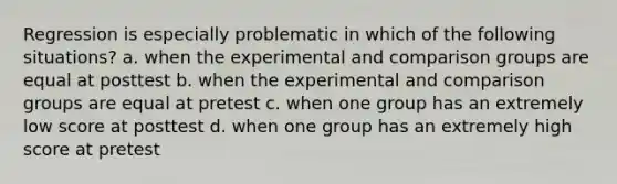 Regression is especially problematic in which of the following situations? a. when the experimental and comparison groups are equal at posttest b. when the experimental and comparison groups are equal at pretest c. when one group has an extremely low score at posttest d. when one group has an extremely high score at pretest