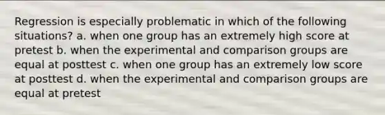 Regression is especially problematic in which of the following situations? a. when one group has an extremely high score at pretest b. when the experimental and comparison groups are equal at posttest c. when one group has an extremely low score at posttest d. when the experimental and comparison groups are equal at pretest