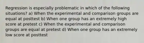 Regression is especially problematic in which of the following situations? a) When the experimental and comparison groups are equal at posttest b) When one group has an extremely high score at pretest c) When the experimental and comparison groups are equal at pretest d) When one group has an extremely low score at posttest