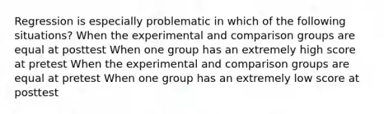 Regression is especially problematic in which of the following situations? When the experimental and comparison groups are equal at posttest When one group has an extremely high score at pretest When the experimental and comparison groups are equal at pretest When one group has an extremely low score at posttest