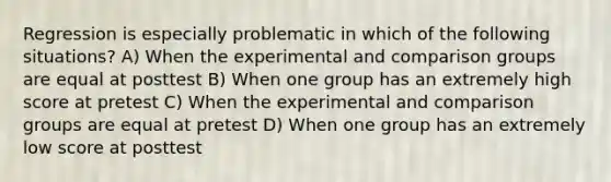 Regression is especially problematic in which of the following situations? A) When the experimental and comparison groups are equal at posttest B) When one group has an extremely high score at pretest C) When the experimental and comparison groups are equal at pretest D) When one group has an extremely low score at posttest