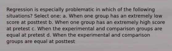 Regression is especially problematic in which of the following situations? Select one: a. When one group has an extremely low score at posttest b. When one group has an extremely high score at pretest c. When the experimental and comparison groups are equal at pretest d. When the experimental and comparison groups are equal at posttest