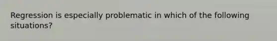 Regression is especially problematic in which of the following situations?