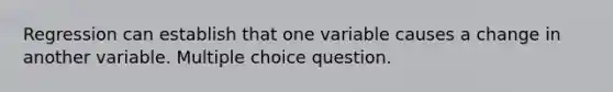 Regression can establish that one variable causes a change in another variable. Multiple choice question.