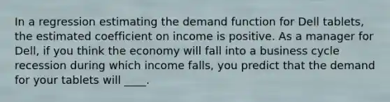 In a regression estimating the demand function for Dell​ tablets, the estimated coefficient on income is positive. As a manager for​ Dell, if you think the economy will fall into a business cycle recession during which income​ falls, you predict that the demand for your tablets will​ ____.