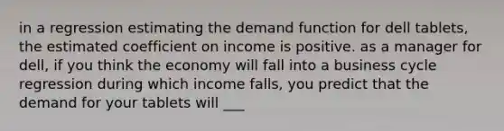 in a regression estimating the demand function for dell tablets, the estimated coefficient on income is positive. as a manager for dell, if you think the economy will fall into a business cycle regression during which income falls, you predict that the demand for your tablets will ___