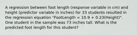 A regression between foot length (response variable in cm) and height (predictor variable in inches) for 33 students resulted in the regression equation "FootLength = 10.9 + 0.23(Height)". One student in the sample was 73 inches tall. What is the predicted foot length for this student?