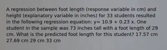 A regression between foot length (response variable in cm) and height (explanatory variable in inches) for 33 students resulted in the following regression equation: y= 10.9 + 0.23 x. One student in the sample was 73 inches tall with a foot length of 29 cm. What is the predicted foot length for this student? 17.57 cm 27.69 cm 29 cm 33 cm