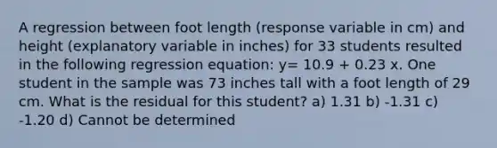 A regression between foot length (response variable in cm) and height (explanatory variable in inches) for 33 students resulted in the following regression equation: y= 10.9 + 0.23 x. One student in the sample was 73 inches tall with a foot length of 29 cm. What is the residual for this student? a) 1.31 b) -1.31 c) -1.20 d) Cannot be determined