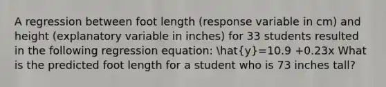 A regression between foot length (response variable in cm) and height (explanatory variable in inches) for 33 students resulted in the following regression equation: hat(y)=10.9 +0.23x What is the predicted foot length for a student who is 73 inches tall?