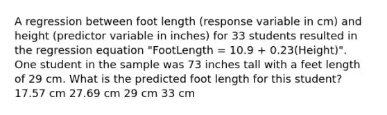 A regression between foot length (response variable in cm) and height (predictor variable in inches) for 33 students resulted in the regression equation "FootLength = 10.9 + 0.23(Height)". One student in the sample was 73 inches tall with a feet length of 29 cm. What is the predicted foot length for this student? 17.57 cm 27.69 cm 29 cm 33 cm