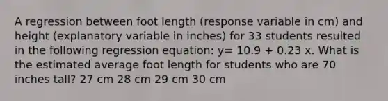 A regression between foot length (response variable in cm) and height (explanatory variable in inches) for 33 students resulted in the following regression equation: y= 10.9 + 0.23 x. What is the estimated average foot length for students who are 70 inches tall? 27 cm 28 cm 29 cm 30 cm