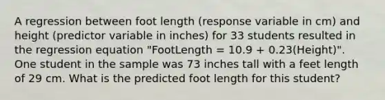 A regression between foot length (response variable in cm) and height (predictor variable in inches) for 33 students resulted in the regression equation "FootLength = 10.9 + 0.23(Height)". One student in the sample was 73 inches tall with a feet length of 29 cm. What is the predicted foot length for this student?