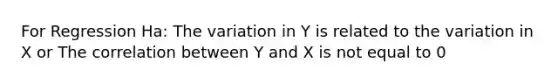 For Regression Ha: The variation in Y is related to the variation in X or The correlation between Y and X is not equal to 0