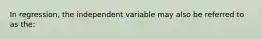 In regression, the independent variable may also be referred to as the: