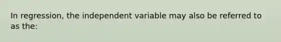 In regression, the independent variable may also be referred to as the: