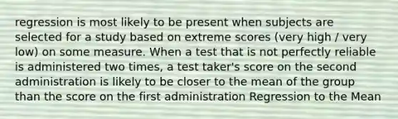 regression is most likely to be present when subjects are selected for a study based on extreme scores (very high / very low) on some measure. When a test that is not perfectly reliable is administered two times, a test taker's score on the second administration is likely to be closer to the mean of the group than the score on the first administration Regression to the Mean