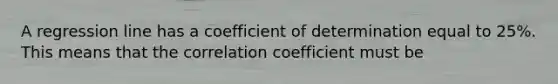 A regression line has a coefficient of determination equal to 25%. This means that the correlation coefficient must be