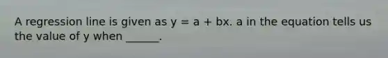 A regression line is given as y = a + bx. a in the equation tells us the value of y when ______.