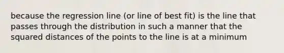 because the regression line (or line of best fit) is the line that passes through the distribution in such a manner that the squared distances of the points to the line is at a minimum