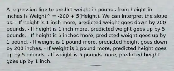 A regression line to predict weight in pounds from height in inches is Weight^ = -200 + 5(Height). We can interpret the slope as: - If height is 1 inch more, predicted weight goes down by 200 pounds. - If height is 1 inch more, predicted weight goes up by 5 pounds. - If height is 5 inches more, predicted weight goes up by 1 pound. - If weight is 1 pound more, predicted height goes down by 200 inches. - If weight is 1 pound more, predicted height goes up by 5 pounds. - If weight is 5 pounds more, predicted height goes up by 1 inch.