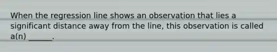 When the regression line shows an observation that lies a significant distance away from the line, this observation is called a(n) ______.