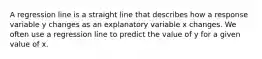 A regression line is a straight line that describes how a response variable y changes as an explanatory variable x changes. We often use a regression line to predict the value of y for a given value of x.