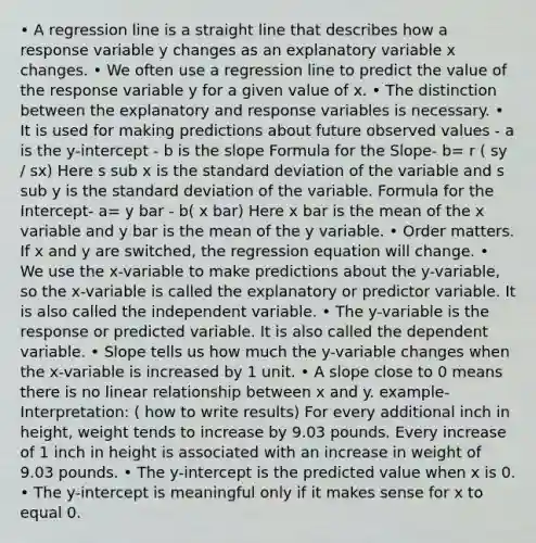 • A regression line is a straight line that describes how a response variable y changes as an explanatory variable x changes. • We often use a regression line to predict the value of the response variable y for a given value of x. • The distinction between the explanatory and response variables is necessary. • It is used for <a href='https://www.questionai.com/knowledge/kb2u2cNKKP-making-predictions' class='anchor-knowledge'>making predictions</a> about future observed values - a is the y-intercept - b is the <a href='https://www.questionai.com/knowledge/kGLHbtjLx4-slope-formula' class='anchor-knowledge'>slope formula</a> for the Slope- b= r ( sy / sx) Here s sub x is the <a href='https://www.questionai.com/knowledge/kqGUr1Cldy-standard-deviation' class='anchor-knowledge'>standard deviation</a> of the variable and s sub y is the standard deviation of the variable. Formula for the Intercept- a= y bar - b( x bar) Here x bar is the mean of the x variable and y bar is the mean of the y variable. • Order matters. If x and y are switched, the regression equation will change. • We use the x-variable to make predictions about the y-variable, so the x-variable is called the explanatory or predictor variable. It is also called the independent variable. • The y-variable is the response or predicted variable. It is also called the dependent variable. • Slope tells us how much the y-variable changes when the x-variable is increased by 1 unit. • A slope close to 0 means there is no linear relationship between x and y. example- Interpretation: ( how to write results) For every additional inch in height, weight tends to increase by 9.03 pounds. Every increase of 1 inch in height is associated with an increase in weight of 9.03 pounds. • The y-intercept is the predicted value when x is 0. • The y-intercept is meaningful only if it makes sense for x to equal 0.