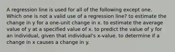 A regression line is used for all of the following except one. Which one is not a valid use of a regression line? to estimate the change in y for a one-unit change in x. to estimate the average value of y at a specified value of x. to predict the value of y for an individual, given that individual's x-value. to determine if a change in x causes a change in y.