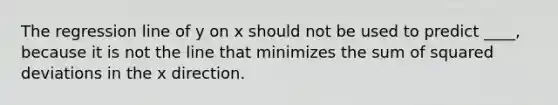 The regression line of y on x should not be used to predict ____, because it is not the line that minimizes the sum of squared deviations in the x direction.