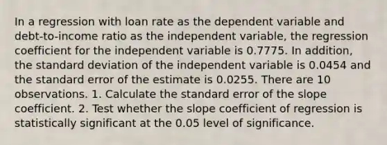 In a regression with loan rate as the dependent variable and debt-to-income ratio as the independent variable, the regression coefficient for the independent variable is 0.7775. In addition, the <a href='https://www.questionai.com/knowledge/kqGUr1Cldy-standard-deviation' class='anchor-knowledge'>standard deviation</a> of the independent variable is 0.0454 and the standard error of the estimate is 0.0255. There are 10 observations. 1. Calculate the standard error of the slope coefficient. 2. Test whether the slope coefficient of regression is statistically significant at the 0.05 level of significance.