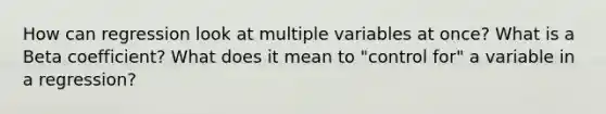 How can regression look at multiple variables at once? What is a Beta coefficient? What does it mean to "control for" a variable in a regression?