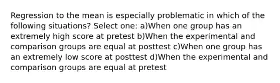 Regression to the mean is especially problematic in which of the following situations? Select one: a)When one group has an extremely high score at pretest b)When the experimental and comparison groups are equal at posttest c)When one group has an extremely low score at posttest d)When the experimental and comparison groups are equal at pretest