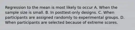 Regression to the mean is most likely to occur A. When the sample size is small. B. In posttest-only designs. C. When participants are assigned randomly to experimental groups. D. When participants are selected because of extreme scores.