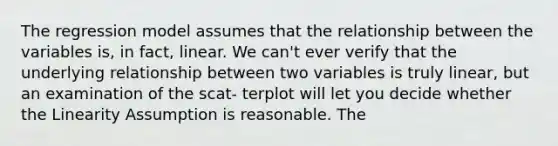 The regression model assumes that the relationship between the variables is, in fact, linear. We can't ever verify that the underlying relationship between two variables is truly linear, but an examination of the scat- terplot will let you decide whether the Linearity Assumption is reasonable. The