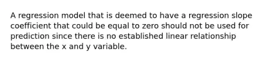 A regression model that is deemed to have a regression slope coefficient that could be equal to zero should not be used for prediction since there is no established linear relationship between the x and y variable.