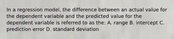 In a regression model, the difference between an actual value for the dependent variable and the predicted value for the dependent variable is referred to as the: A. range B. intercept C. prediction error D. standard deviation