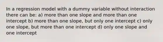 In a regression model with a dummy variable without interaction there can be: a) more than one slope and more than one intercept b) more than one slope, but only one intercept c) only one slope, but more than one intercept d) only one slope and one intercept