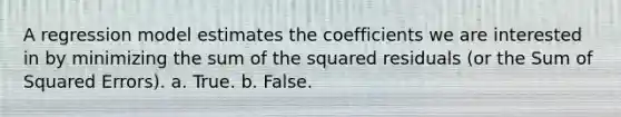 A regression model estimates the coefficients we are interested in by minimizing the sum of the squared residuals (or the Sum of Squared Errors). a. True. b. False.