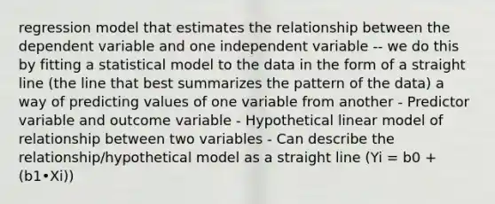 regression model that estimates the relationship between the dependent variable and one independent variable -- we do this by fitting a statistical model to the data in the form of a straight line (the line that best summarizes the pattern of the data) a way of predicting values of one variable from another - Predictor variable and outcome variable - Hypothetical linear model of relationship between two variables - Can describe the relationship/hypothetical model as a straight line (Yi = b0 + (b1•Xi))