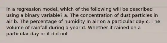 In a regression model, which of the following will be described using a binary variable? a. The concentration of dust particles in air b. The percentage of humidity in air on a particular day c. The volume of rainfall during a year d. Whether it rained on a particular day or it did not