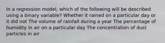 In a regression model, which of the following will be described using a binary variable? Whether it rained on a particular day or it did not The volume of rainfall during a year The percentage of humidity in air on a particular day The concentration of dust particles in air