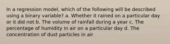 In a regression model, which of the following will be described using a binary variable? a. Whether it rained on a particular day or it did not b. The volume of rainfall during a year c. The percentage of humidity in air on a particular day d. The concentration of dust particles in air